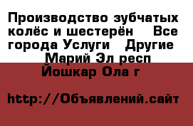 Производство зубчатых колёс и шестерён. - Все города Услуги » Другие   . Марий Эл респ.,Йошкар-Ола г.